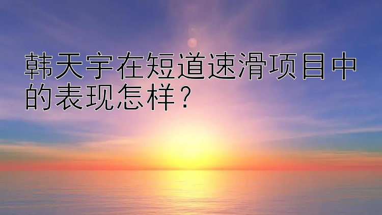 韩天宇在短道速滑项目中的表现怎样？