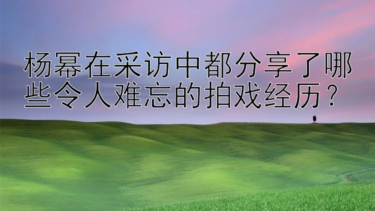 杨幂在采访中都分享了哪些令人难忘的拍戏经历？