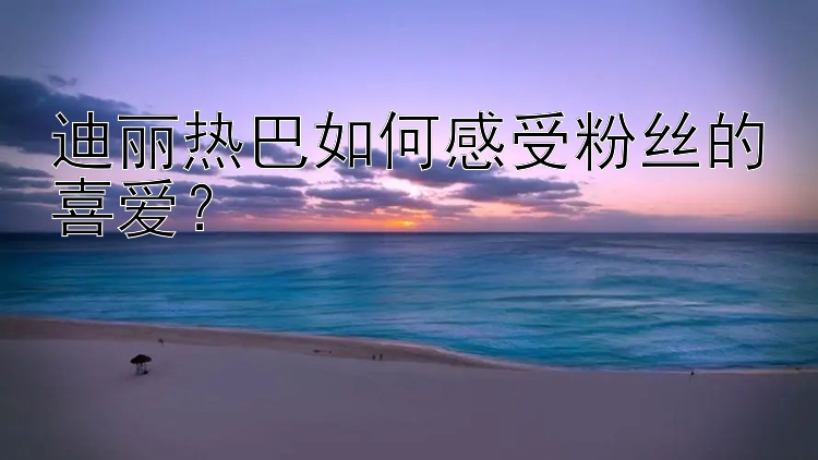 迪丽热巴如何感受粉丝的喜爱？