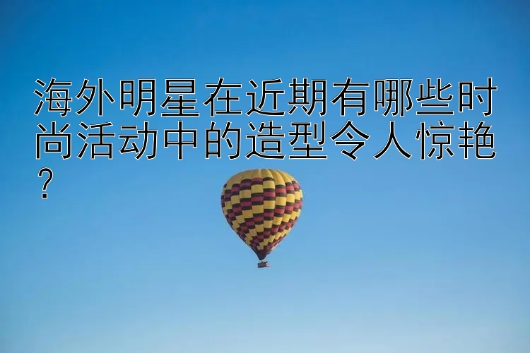 海外明星在近期有哪些时尚活动中的造型令人惊艳？