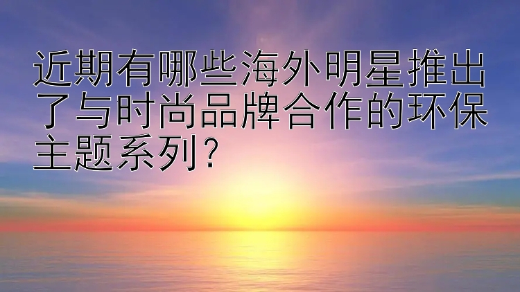 近期有哪些海外明星推出了与时尚品牌合作的环保主题系列？