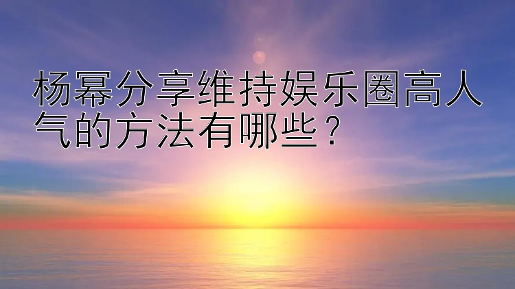 杨幂分享维持娱乐圈高人气的方法有哪些？