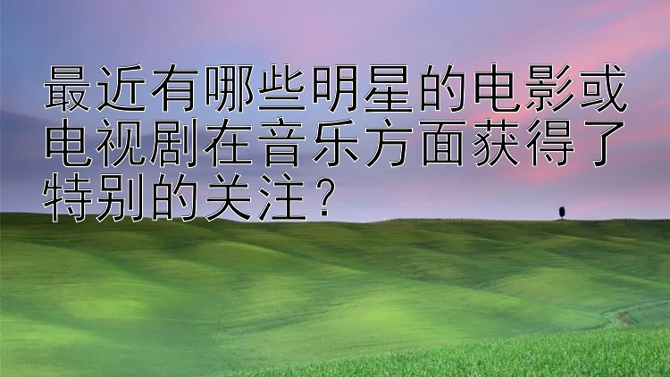 最近有哪些明星的电影或电视剧在音乐方面获得了特别的关注？