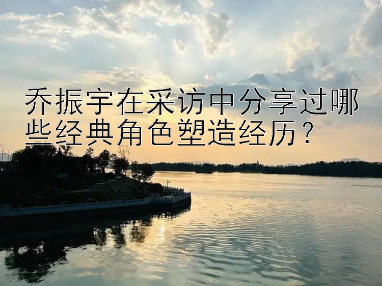 乔振宇在采访中分享过哪些经典角色塑造经历？