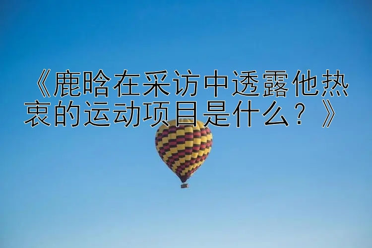 《鹿晗在采访中透露他热衷的运动项目是什么？》