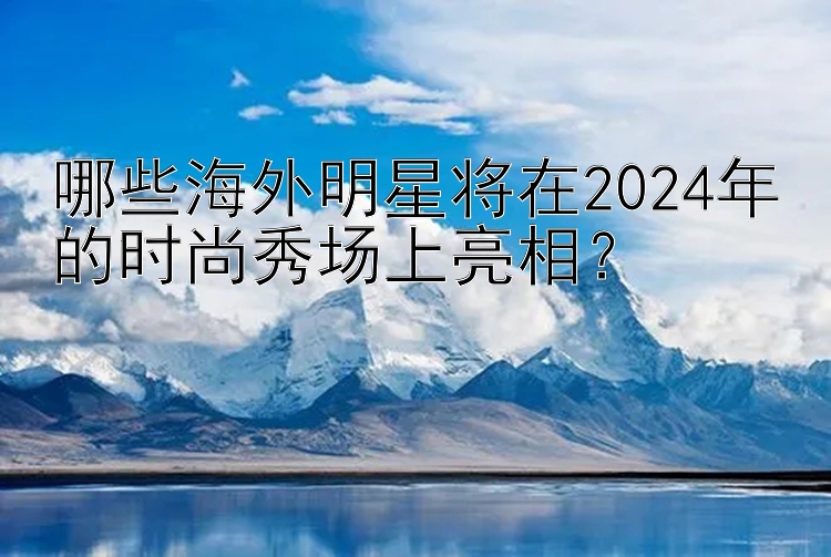 哪些海外明星将在2024年的时尚秀场上亮相？