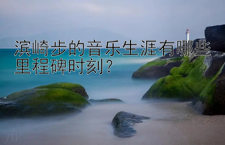 滨崎步的音乐生涯有哪些里程碑时刻？