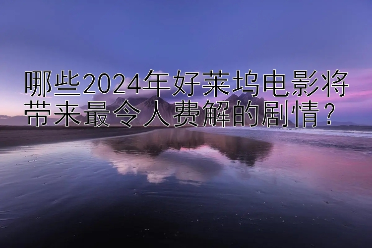 哪些2024年好莱坞电影将带来最令人费解的剧情？