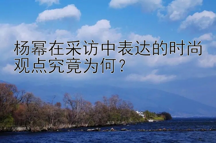 杨幂在采访中表达的时尚观点究竟为何？