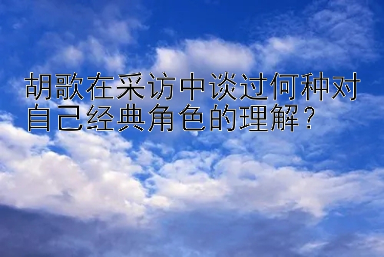 胡歌在采访中谈过何种对自己经典角色的理解？