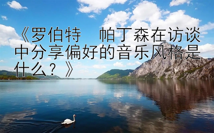 《罗伯特・帕丁森在访谈中分享偏好的音乐风格是什么？》