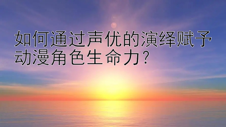 如何通过声优的演绎赋予动漫角色生命力？