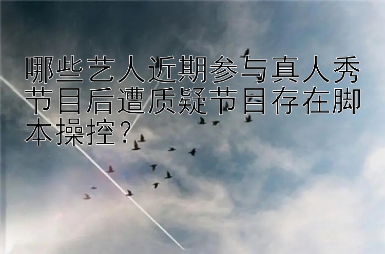 哪些艺人近期参与真人秀节目后遭质疑节目存在脚本操控？