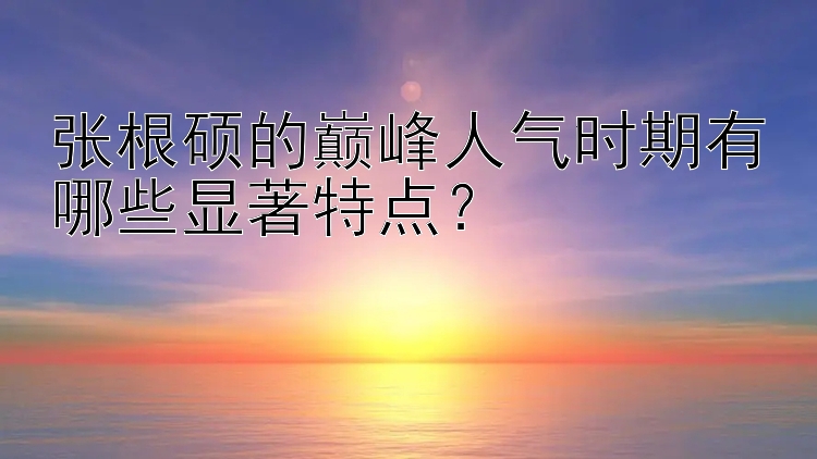 张根硕的巅峰人气时期有哪些显著特点？