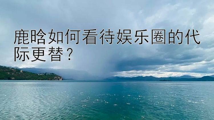 鹿晗如何看待娱乐圈的代际更替？