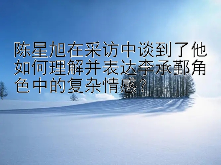 陈星旭在采访中谈到了他如何理解并表达李承鄞角色中的复杂情感？