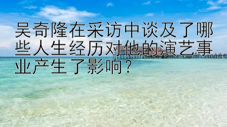 吴奇隆在采访中谈及了哪些人生经历对他的演艺事业产生了影响？