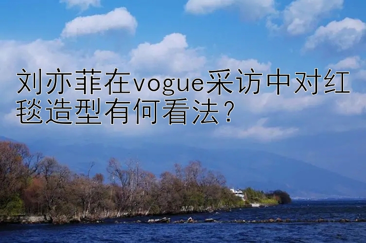 刘亦菲在vogue采访中对红毯造型有何看法？