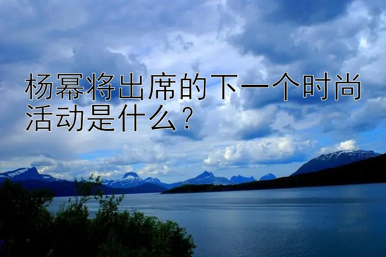 杨幂将出席的下一个时尚活动是什么？