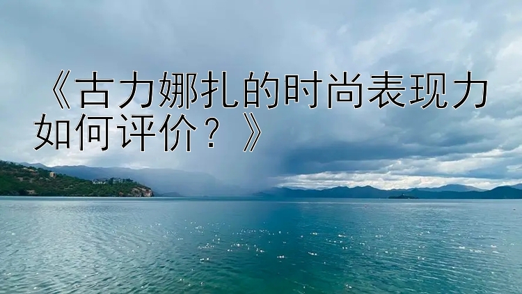 《古力娜扎的时尚表现力如何评价？》