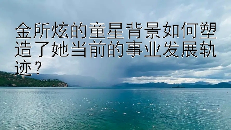 金所炫的童星背景如何塑造了她当前的事业发展轨迹？