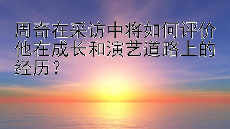 周奇在采访中将如何评价他在成长和演艺道路上的经历？