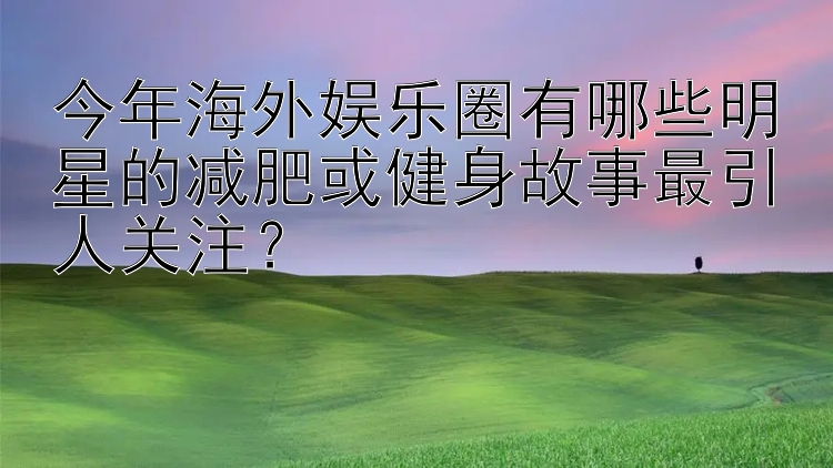 今年海外娱乐圈有哪些明星的减肥或健身故事最引人关注？