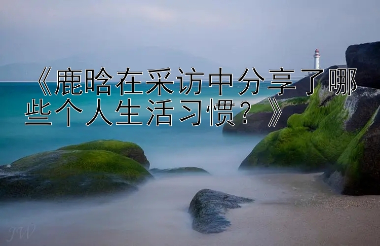 《鹿晗在采访中分享了哪些个人生活习惯？》