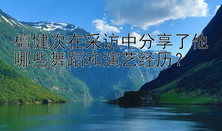 檀健次在采访中分享了他哪些舞蹈和演艺经历？