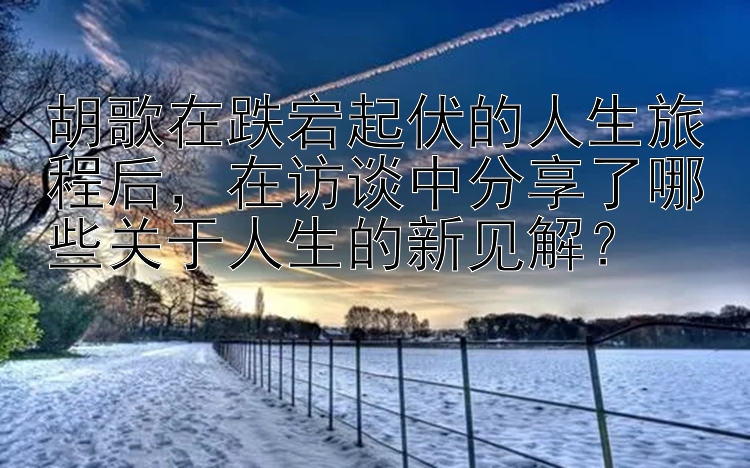 胡歌在跌宕起伏的人生旅程后，在访谈中分享了哪些关于人生的新见解？