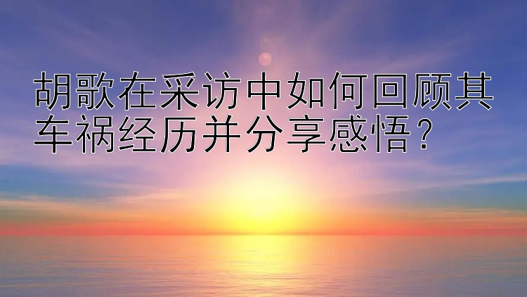 胡歌在采访中如何回顾其车祸经历并分享感悟？