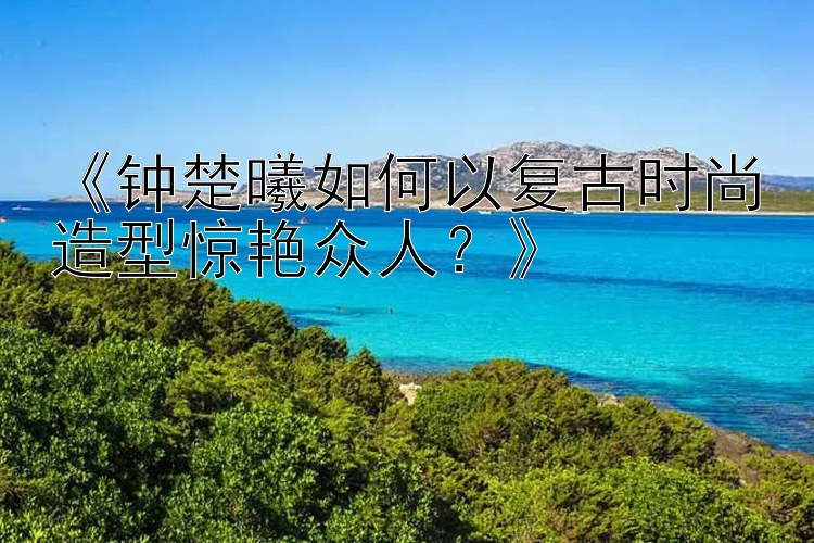 《钟楚曦如何以复古时尚造型惊艳众人？》