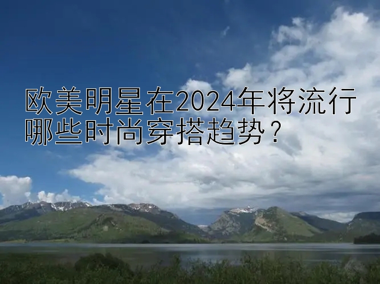 欧美明星在2024年将流行哪些时尚穿搭趋势？