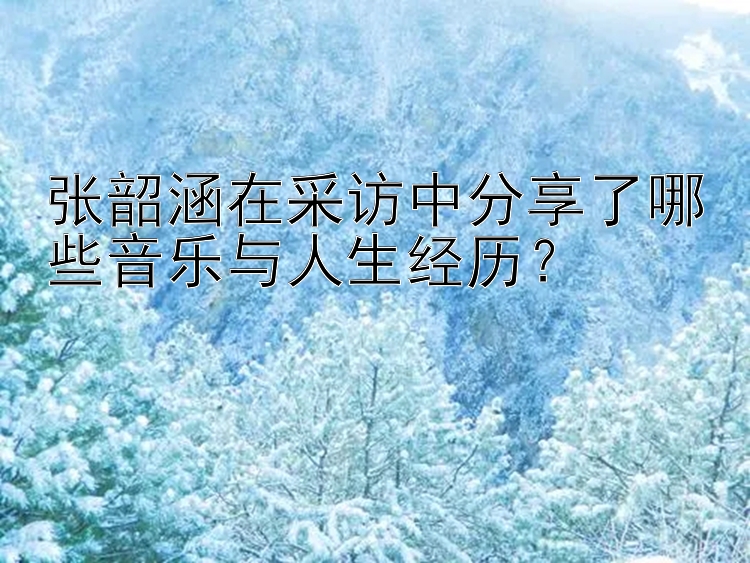 张韶涵在采访中分享了哪些音乐与人生经历？