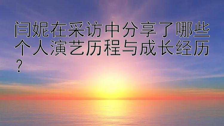 闫妮在采访中分享了哪些个人演艺历程与成长经历？