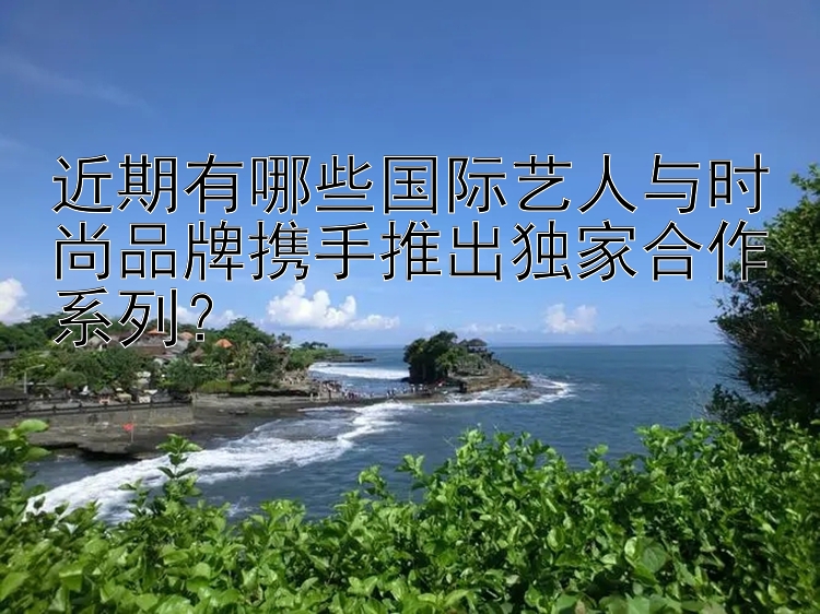 近期有哪些国际艺人与时尚品牌携手推出独家合作系列？