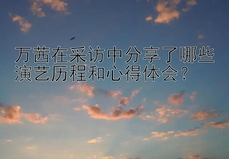 万茜在采访中分享了哪些演艺历程和心得体会？