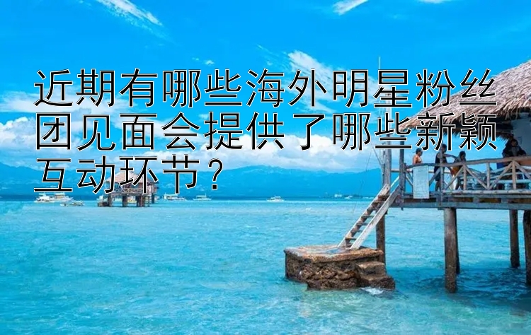 近期有哪些海外明星粉丝团见面会提供了哪些新颖互动环节？