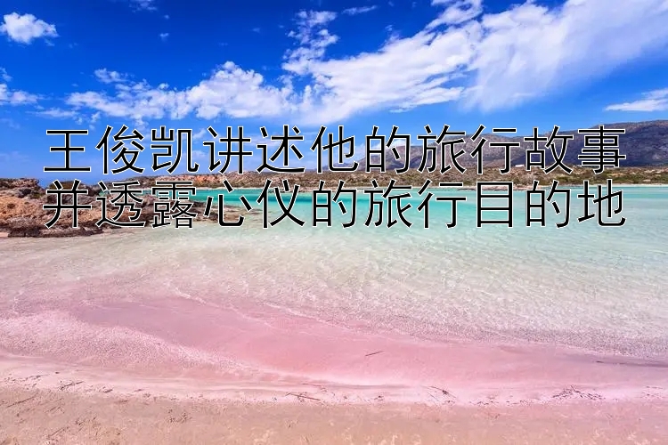 王俊凯讲述他的旅行故事并透露心仪的旅行目的地