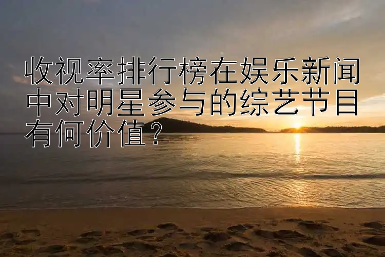 收视率排行榜在娱乐新闻中对明星参与的综艺节目有何价值？