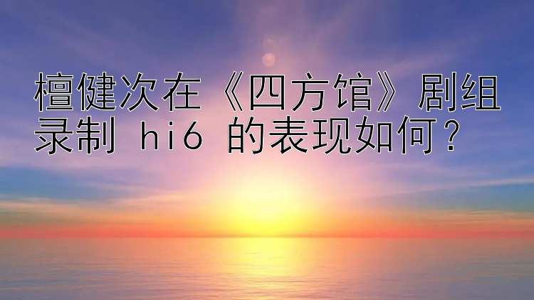 檀健次在《四方馆》剧组录制 hi6 的表现如何？