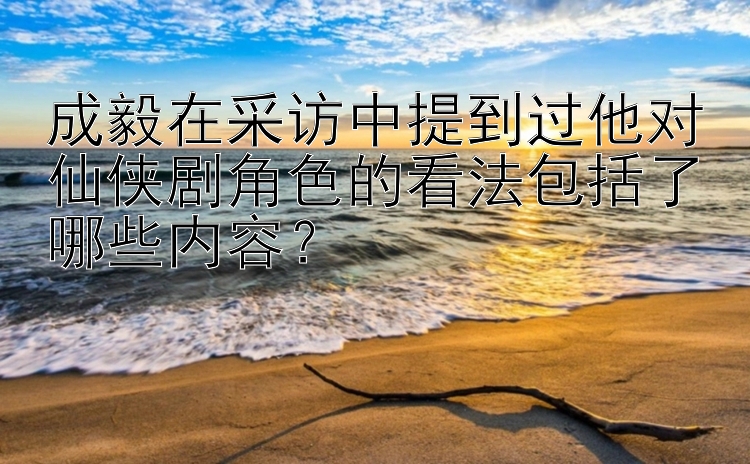 成毅在采访中提到过他对仙侠剧角色的看法包括了哪些内容？