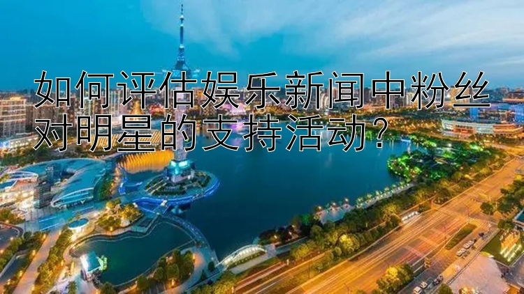 如何评估娱乐新闻中粉丝对明星的支持活动？