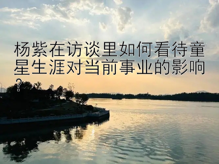 杨紫在访谈里如何看待童星生涯对当前事业的影响？