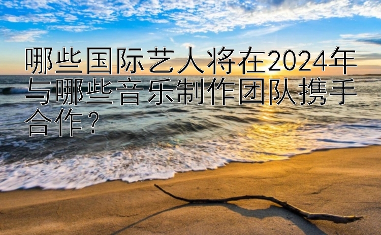 哪些国际艺人将在2024年与哪些音乐制作团队携手合作？