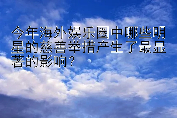 今年海外娱乐圈中哪些明星的慈善举措产生了最显著的影响？