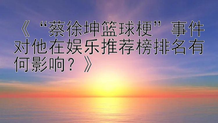 《“蔡徐坤篮球梗”事件对他在娱乐推荐榜排名有何影响？》