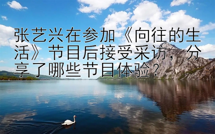 张艺兴在参加《向往的生活》节目后接受采访，分享了哪些节目体验？