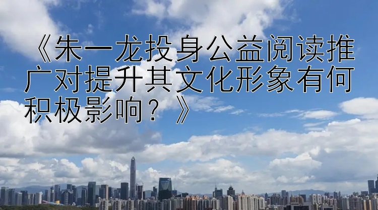 《朱一龙投身公益阅读推广对提升其文化形象有何积极影响？》