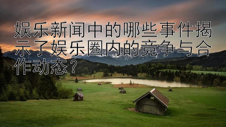 娱乐新闻中的哪些事件揭示了娱乐圈内的竞争与合作动态？